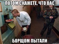 потом скажете, что вас борщом пытали