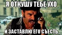 я откушу тебе ухо и заставлю его съесть