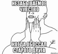 незабываемое чувство когда обоссал старого друга