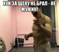 хуй за щёку не брал - не мужик! 