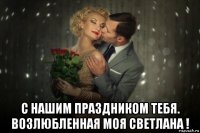  с нашим праздником тебя. возлюбленная моя светлана !