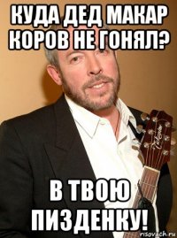 куда дед макар коров не гонял? в твою пизденку!