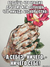 отдаёшь что угодно другому или делаешь что-нибудь бескорыстно: - а себе? - ничего. - ничего себе!