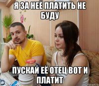 я за неё платить не буду пускай её отец вот и платит