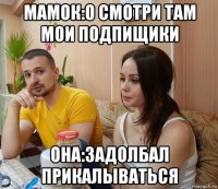 мамок:о смотри там мои подпищики она:задолбал прикалываться