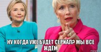  ну когда уже будет сериал? мы все ждём