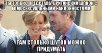ты только представь, британский шпион с гомосексуальными наклонностями там столько шуток можно придумать