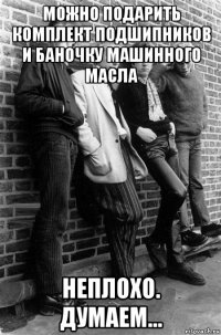можно подарить комплект подшипников и баночку машинного масла неплохо. думаем...