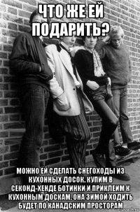 что же ей подарить? можно ей сделать снегоходы из кухонных досок. купим в секонд-хенде ботинки и приклеим к кухонным доскам. она зимой ходить будет по канадским просторам