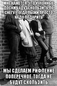 мне кажется, что кухонные доски будут скользить по снегу. тогда лыжи просто надо подарить мы сделаем рифление поперечное. тогда не будут скользить