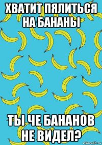 хватит пялиться на бананы ты че бананов не видел?