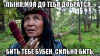 пыня,моя до тебя добратся... бить тебе бубен. сильно бить.