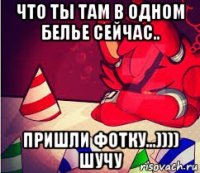 что ты там в одном белье сейчас.. пришли фотку...)))) шучу