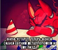  фнуф устарел, теперь фокси сианеи ебучим металлоломом и ему пизда