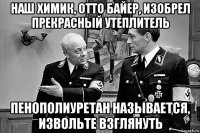 наш химик, отто байер, изобрел прекрасный утеплитель пенополиуретан называется, извольте взглянуть