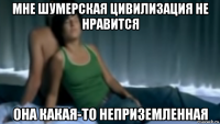 мне шумерская цивилизация не нравится она какая-то неприземленная