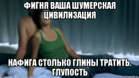 фигня ваша шумерская цивилизация нафига столько глины тратить. глупость