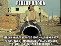 рецепт плова берём сначала укропу потоп кошачью жопу 25 картошек 17 мандовошек ведро воды и хуй туды охапку дров и плов готов
