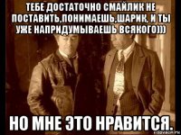 тебе достаточно смайлик не поставить,понимаешь,шарик, и ты уже напридумываешь всякого))) но мне это нравится.