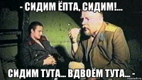- сидим ёпта, сидим!... сидим тута... вдвоём тута... -