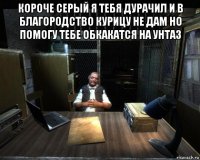 короче серый я тебя дурачил и в благородство курицу не дам но помогу тебе обкакатся на унтаз 