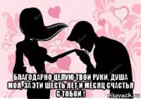  благодарно целую твои руки, душа моя, за эти шесть лет и месяц счастья с тобой !