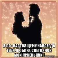  я по- настоящему навсегда тебя люблю, светлячок мой яркенький !