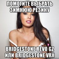 помогите выбрать зимнюю резину bridgestone revo gz или bridgestone vrx