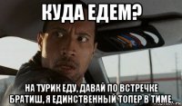 куда едем? на турик еду, давай по встречке братиш, я единственный топер в тиме.