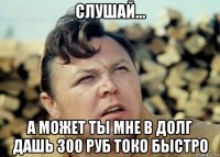 слушай... а может ты мне в долг дашь 300 руб токо быстро
