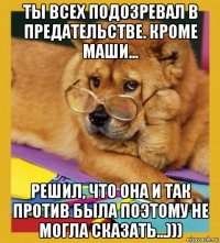 ты всех подозревал в предательстве. кроме маши... решил, что она и так против была поэтому не могла сказать...)))