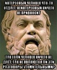 интересный человек что-то отдает, неинтересный ничего не привносит так если человек ничего не даёт, так не являются ли эти разговоры утомительными?