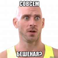совсем бешеная?