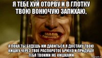 я тебе хуй оторву и в глотку твою вонючую запихаю, а пока ты будешь им давиться,я достану твою кишку через твоё распоротое брюхо и придушу тебя твоими же кишками