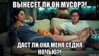 вынесет ли он мусор?! даст ли она меня сёдня ночью?!