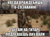когда враждебишь о-сознанию ты там на гитаре подпеваешь ану вали