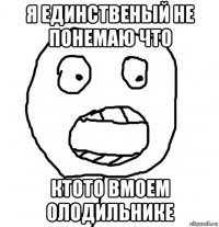 я единственый не понемаю что ктото вмоем олодильнике