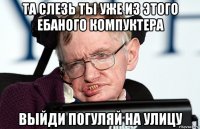 та слезь ты уже из этого ебаного компуктера выйди погуляй на улицу