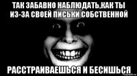 так забавно наблюдать,как ты из-за своей письки собственной расстраиваешься и бесишься