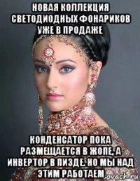 новая коллекция светодиодных фонариков уже в продаже конденсатор пока размещается в жопе, а инвертор в пизде. но мы над этим работаем