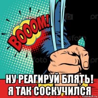  ну реагируй блять! я так соскучился