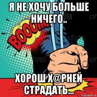 я не хочу больше ничего.. хорош х@рней страдать...