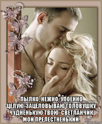  пылко, нежно, упоенно целую-зацеловываю головушку чудненькую твою. светланчик мой прелестненький.