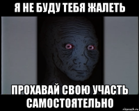 я не буду тебя жалеть прохавай свою участь самостоятельно