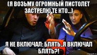 (я возьму огромный пистолет застрелю те кто...) я не включал: блять..я включал блять?!