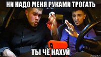 ни надо меня руками трогать ты чё нахуй