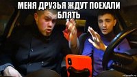 меня друзья ждут поехали блять 