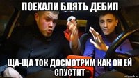 поехали блять дебил ща-ща ток досмотрим как он ей спустит