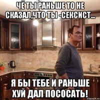 чё ты раньше то не сказал,что ты -сексист... я бы тебе и раньше хуй дал пососать!