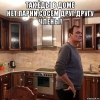 так,еды в доме нет.парни,сосём друг другу члены! 